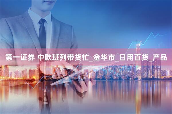 第一证券 中欧班列带货忙_金华市_日用百货_产品