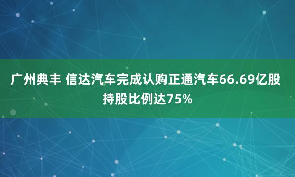 广州典丰 信达汽车完成认购正通汽车66.69亿股 持股比例达75%