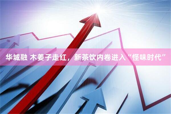 华城融 木姜子走红，新茶饮内卷进入“怪味时代”