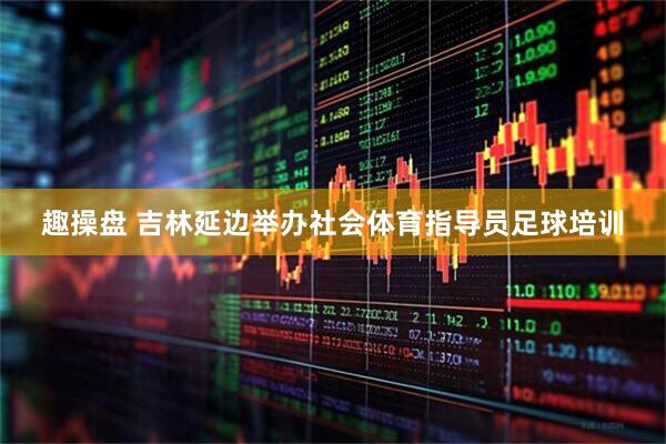 趣操盘 吉林延边举办社会体育指导员足球培训