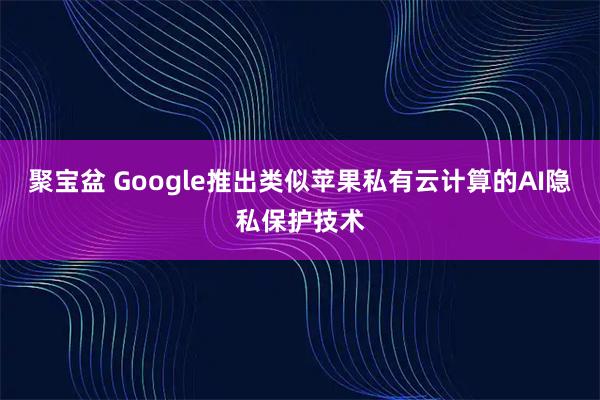聚宝盆 Google推出类似苹果私有云计算的AI隐私保护技术