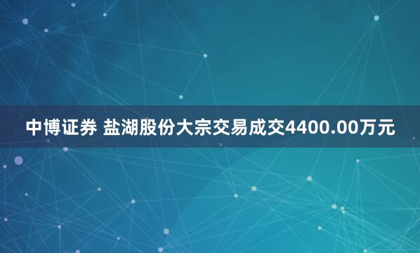 中博证券 盐湖股份大宗交易成交4400.00万元