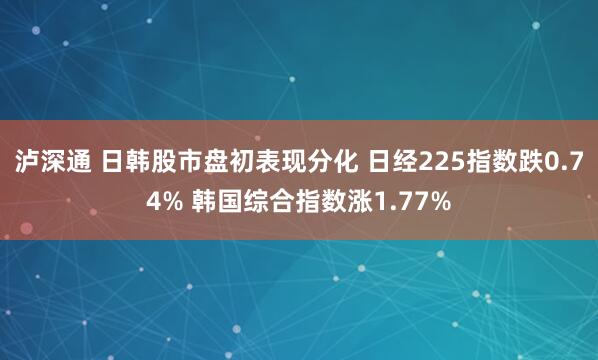 泸深通 日韩股市盘初表现分化 日经225指数跌0.74% 韩国综合指数涨1.77%