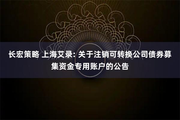 长宏策略 上海艾录: 关于注销可转换公司债券募集资金专用账户的公告