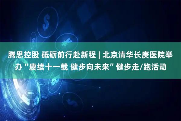 腾思控股 砥砺前行赴新程 | 北京清华长庚医院举办“赓续十一载 健步向未来”健步走/跑活动