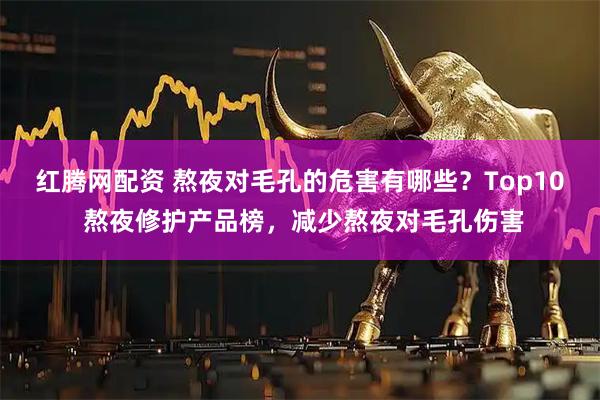 红腾网配资 熬夜对毛孔的危害有哪些？Top10 熬夜修护产品榜，减少熬夜对毛孔伤害
