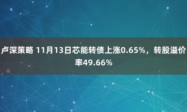 卢深策略 11月13日芯能转债上涨0.65%，转股溢价率49.66%