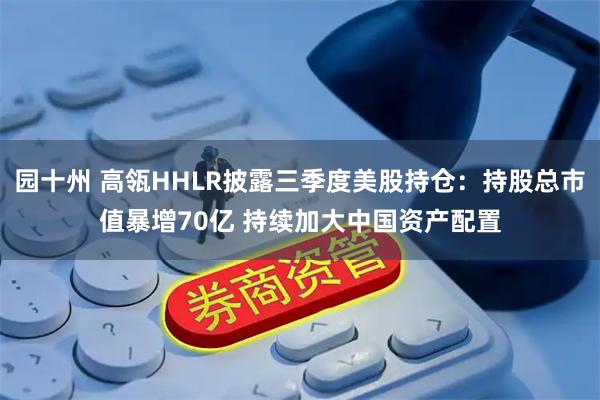 园十州 高瓴HHLR披露三季度美股持仓：持股总市值暴增70亿 持续加大中国资产配置