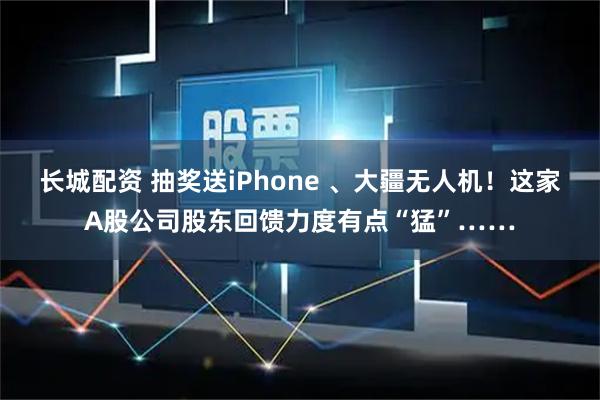 长城配资 抽奖送iPhone 、大疆无人机！这家A股公司股东回馈力度有点“猛”……