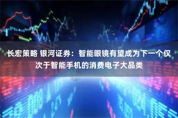 长宏策略 银河证券：智能眼镜有望成为下一个仅次于智能手机的消费电子大品类