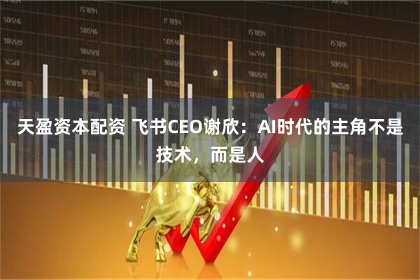 天盈资本配资 飞书CEO谢欣：AI时代的主角不是技术，而是人