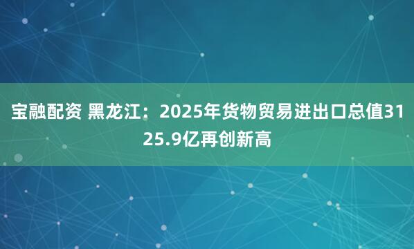 宝融配资 黑龙江：2025年货物贸易进出口总值3125.9亿再创新高