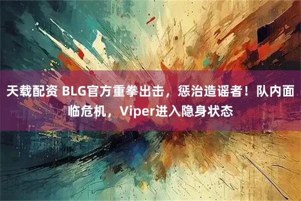 天载配资 BLG官方重拳出击，惩治造谣者！队内面临危机，Viper进入隐身状态