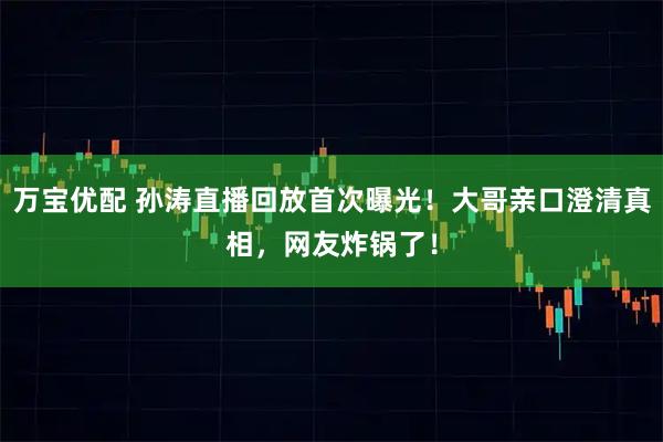 万宝优配 孙涛直播回放首次曝光！大哥亲口澄清真相，网友炸锅了！