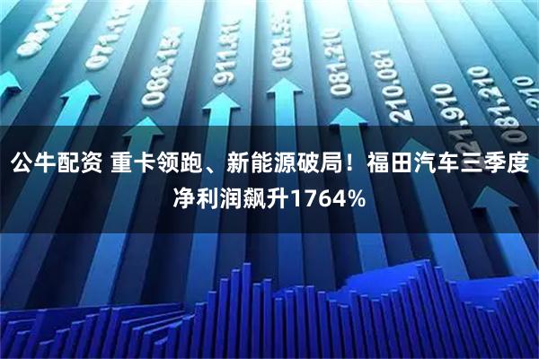 公牛配资 重卡领跑、新能源破局！福田汽车三季度净利润飙升1764%
